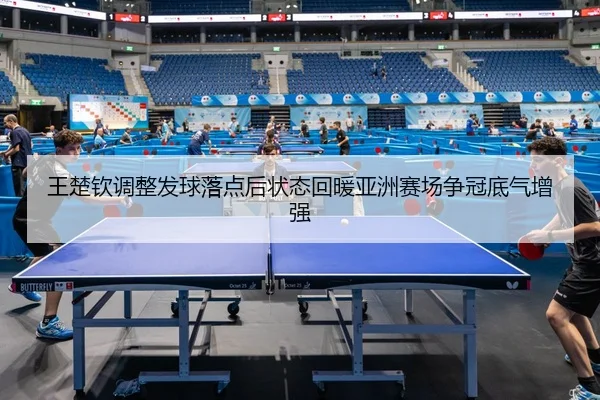王楚钦调整发球落点后状态回暖亚洲赛场争冠底气增强