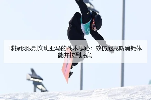 球探谈限制文班亚马的战术思路：效仿尼克斯消耗体能并拉到底角